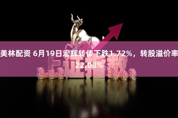 美林配资 6月19日宏辉转债下跌1.72%，转股溢价率22.08%