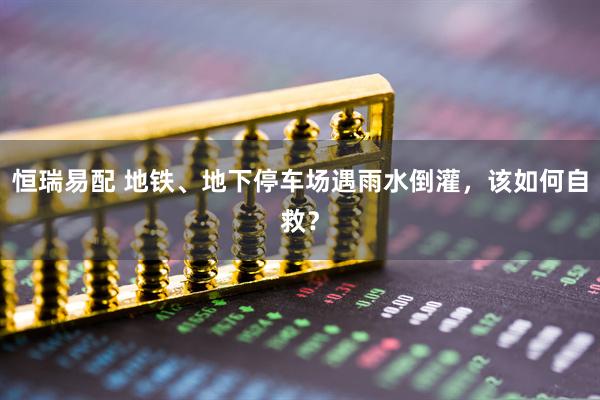 恒瑞易配 地铁、地下停车场遇雨水倒灌，该如何自救？