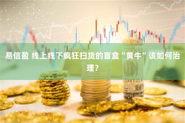 易信盈 线上线下疯狂扫货的盲盒“黄牛”该如何治理？
