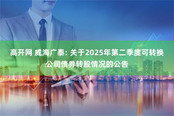 高开网 威海广泰: 关于2025年第二季度可转换公司债券转股情况的公告