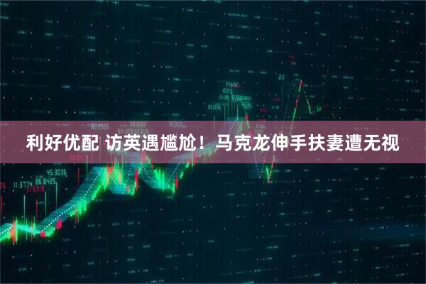 利好优配 访英遇尴尬！马克龙伸手扶妻遭无视