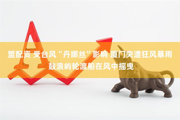 盟配资 受台风“丹娜丝”影响 厦门突遭狂风暴雨 鼓浪屿轮渡船在风中摇曳