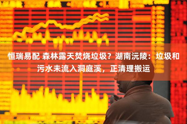 恒瑞易配 森林露天焚烧垃圾？湖南沅陵：垃圾和污水未流入洞庭溪，正清理搬运