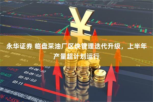 永华证券 临盘采油厂区块管理迭代升级，上半年产量超计划运行