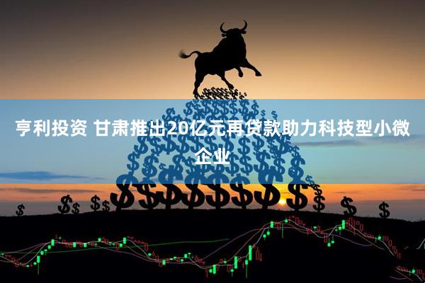 亨利投资 甘肃推出20亿元再贷款助力科技型小微企业