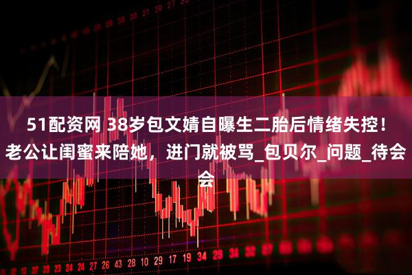 51配资网 38岁包文婧自曝生二胎后情绪失控！老公让闺蜜来陪她，进门就被骂_包贝尔_问题_待会