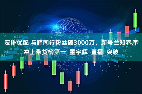 宏琳优配 与辉同行粉丝破3000万，新号兰知春序冲上带货榜第一_董宇辉_直播_突破