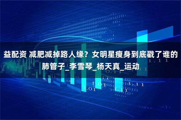益配资 减肥减掉路人缘？女明星瘦身到底戳了谁的肺管子_李雪琴_杨天真_运动
