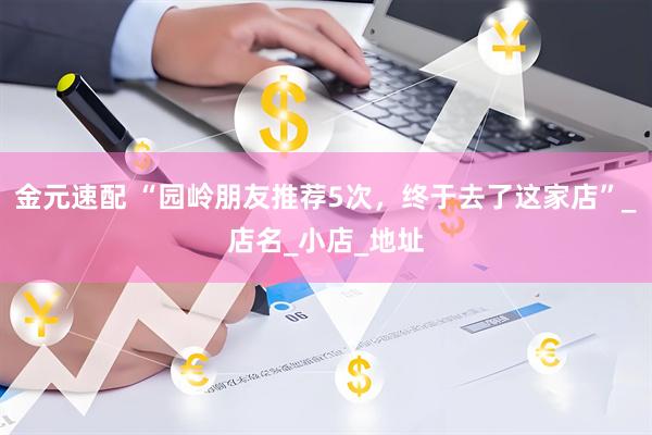 金元速配 “园岭朋友推荐5次，终于去了这家店”_店名_小店_地址