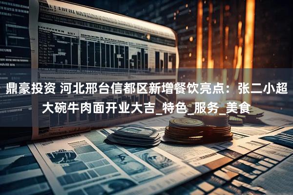鼎豪投资 河北邢台信都区新增餐饮亮点：张二小超大碗牛肉面开业大吉_特色_服务_美食
