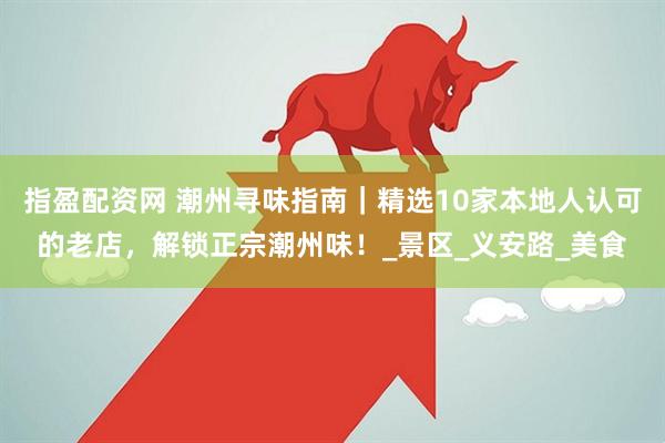 指盈配资网 潮州寻味指南｜精选10家本地人认可的老店，解锁正宗潮州味！_景区_义安路_美食