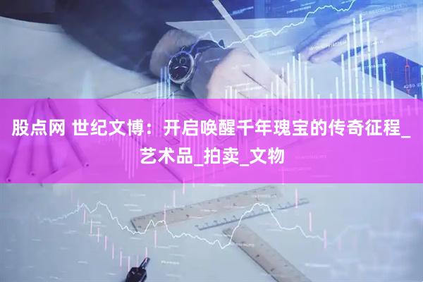 股点网 世纪文博：开启唤醒千年瑰宝的传奇征程_艺术品_拍卖_文物