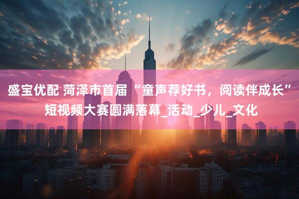 盛宝优配 菏泽市首届 “童声荐好书，阅读伴成长” 短视频大赛圆满落幕_活动_少儿_文化