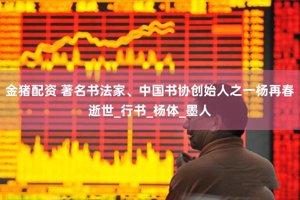 金猪配资 著名书法家、中国书协创始人之一杨再春逝世_行书_杨体_墨人