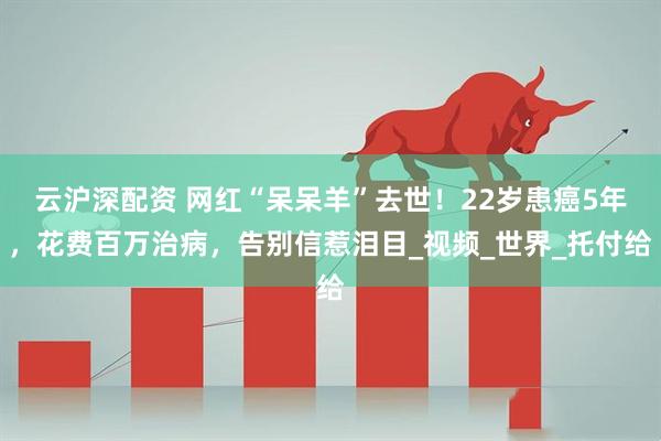 云沪深配资 网红“呆呆羊”去世！22岁患癌5年，花费百万治病，告别信惹泪目_视频_世界_托付给