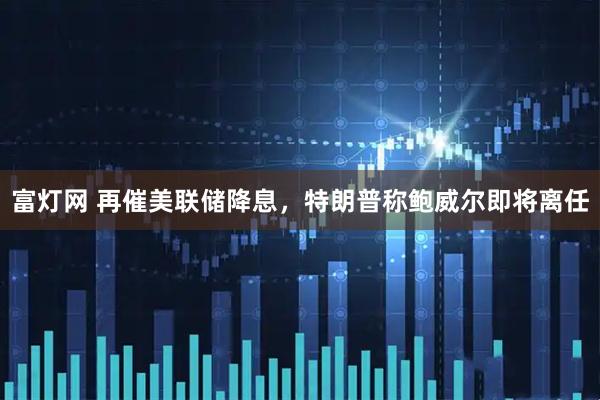 富灯网 再催美联储降息，特朗普称鲍威尔即将离任