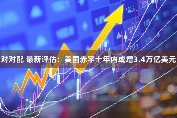 对对配 最新评估：美国赤字十年内或增3.4万亿美元