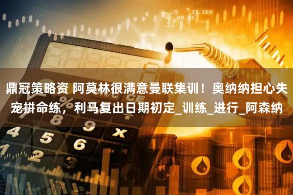 鼎冠策略资 阿莫林很满意曼联集训！奥纳纳担心失宠拼命练，利马复出日期初定_训练_进行_阿森纳
