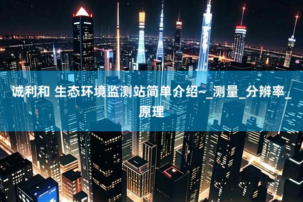 诚利和 生态环境监测站简单介绍~_测量_分辨率_原理