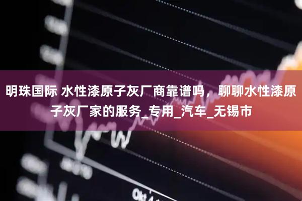 明珠国际 水性漆原子灰厂商靠谱吗，聊聊水性漆原子灰厂家的服务_专用_汽车_无锡市