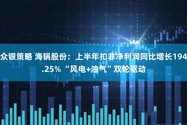 众银策略 海锅股份：上半年扣非净利润同比增长194.25% “风电+油气”双轮驱动