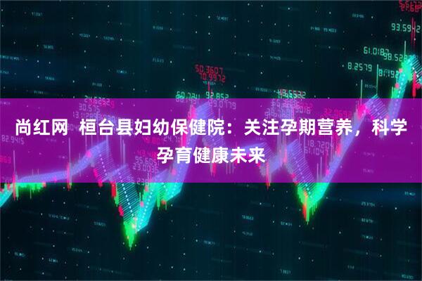 尚红网  桓台县妇幼保健院：关注孕期营养，科学孕育健康未来