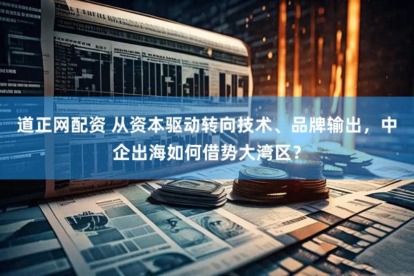 道正网配资 从资本驱动转向技术、品牌输出，中企出海如何借势大湾区？