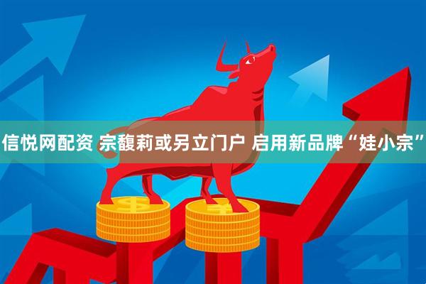 信悦网配资 宗馥莉或另立门户 启用新品牌“娃小宗”