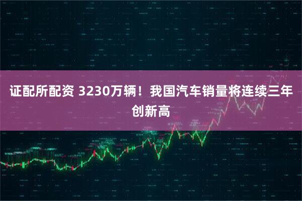 证配所配资 3230万辆！我国汽车销量将连续三年创新高