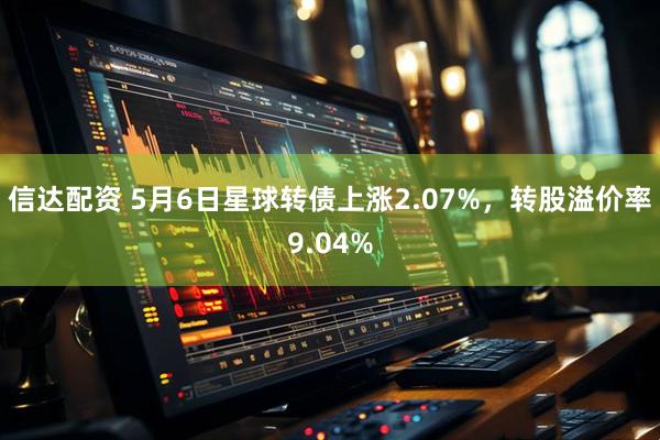 信达配资 5月6日星球转债上涨2.07%，转股溢价率9.04%