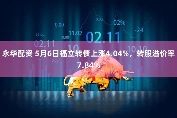 永华配资 5月6日福立转债上涨4.04%，转股溢价率7.84%
