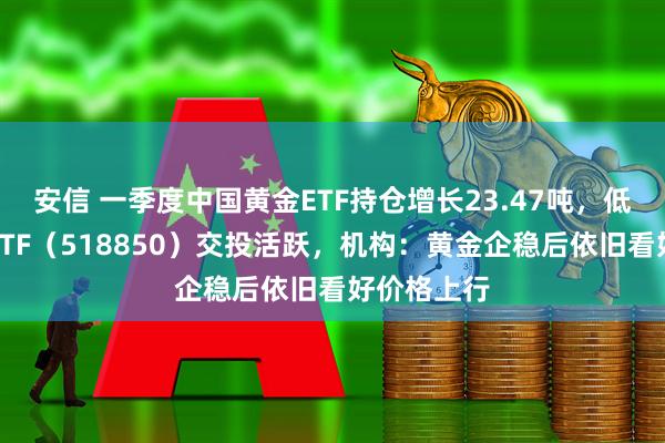 安信 一季度中国黄金ETF持仓增长23.47吨，低费率黄金ETF（518850）交投活跃，机构：黄金企稳后依旧看好价格上行