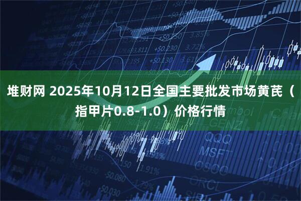 堆财网 2025年10月12日全国主要批发市场黄芪（指甲片0.8-1.0）价格行情
