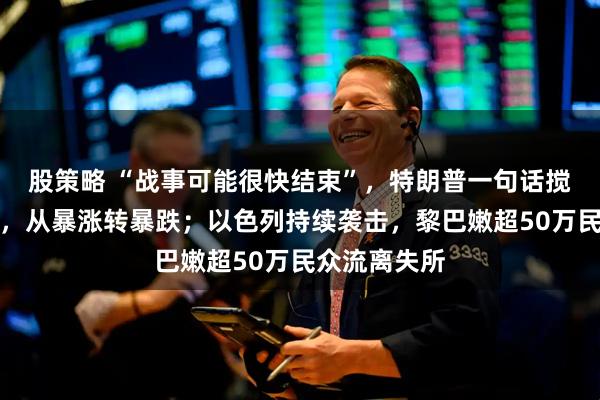 股策略 “战事可能很快结束”，特朗普一句话搅翻国际油价，从暴涨转暴跌；以色列持续袭击，黎巴嫩超50万民众流离失所