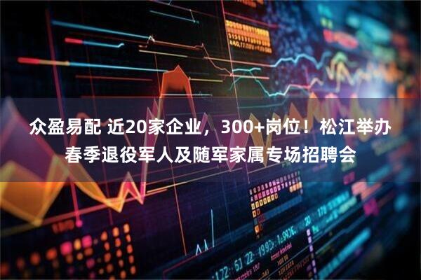 众盈易配 近20家企业，300+岗位！松江举办春季退役军人及随军家属专场招聘会
