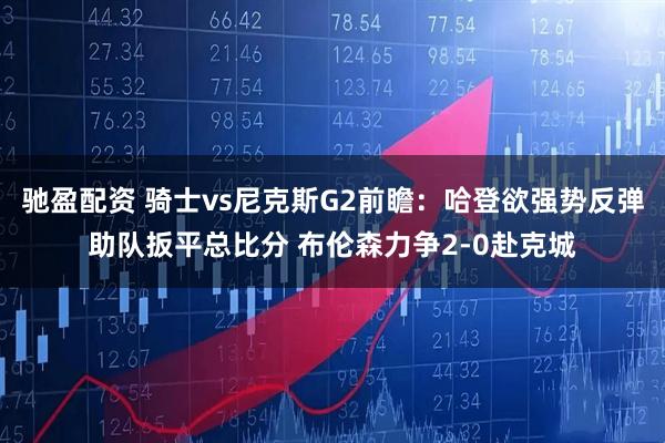 驰盈配资 骑士vs尼克斯G2前瞻：哈登欲强势反弹助队扳平总比分 布伦森力争2-0赴克城