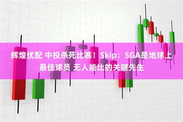 辉煌优配 中投杀死比赛！Skip：SGA是地球上最佳球员 无人能比的关键先生