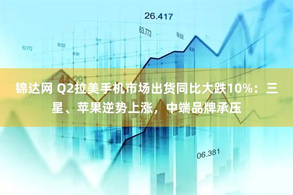 锦达网 Q2拉美手机市场出货同比大跌10%:三星、苹果逆势上涨,中端品牌承压